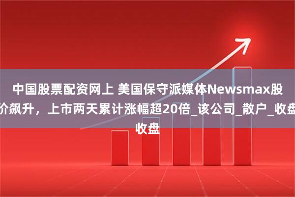 中国股票配资网上 美国保守派媒体Newsmax股价飙升，上市两天累计涨幅超20倍_该公司_散户_收盘