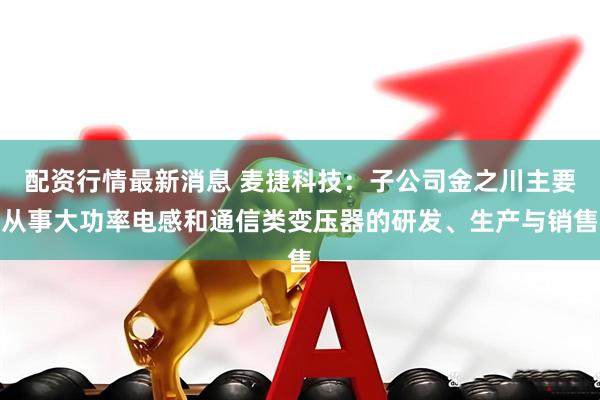 配资行情最新消息 麦捷科技：子公司金之川主要从事大功率电感和通信类变压器的研发、生产与销售