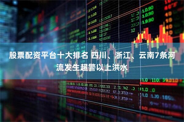 股票配资平台十大排名 四川、浙江、云南7条河流发生超警以上洪水
