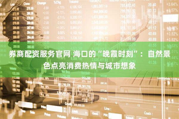 券商配资服务官网 海口的“晚霞时刻”：自然景色点亮消费热情与城市想象
