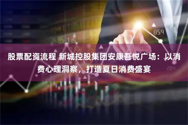 股票配资流程 新城控股集团安康吾悦广场：以消费心理洞察，打造夏日消费盛宴
