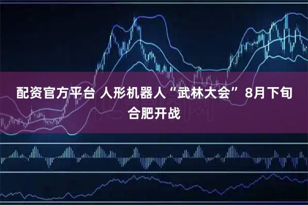 配资官方平台 人形机器人“武林大会” 8月下旬合肥开战