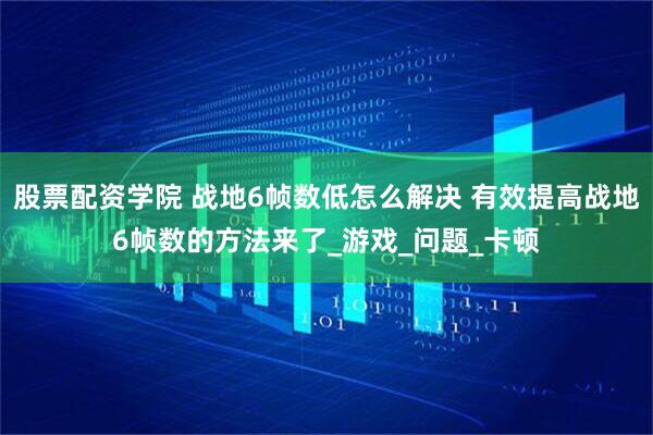 股票配资学院 战地6帧数低怎么解决 有效提高战地6帧数的方法来了_游戏_问题_卡顿
