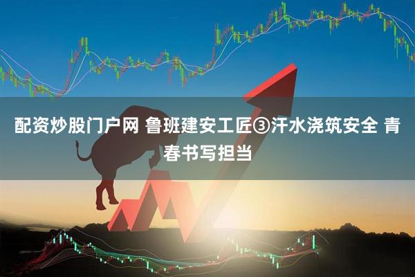 配资炒股门户网 鲁班建安工匠③汗水浇筑安全 青春书写担当