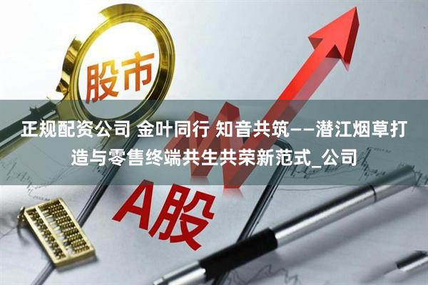 正规配资公司 金叶同行 知音共筑——潜江烟草打造与零售终端共生共荣新范式_公司
