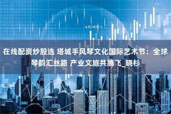 在线配资炒股选 塔城手风琴文化国际艺术节：全球琴韵汇丝路 产业文旅共腾飞_晓杉