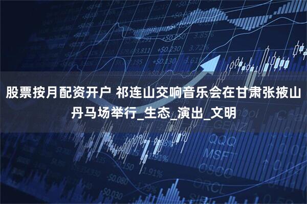 股票按月配资开户 祁连山交响音乐会在甘肃张掖山丹马场举行_生态_演出_文明