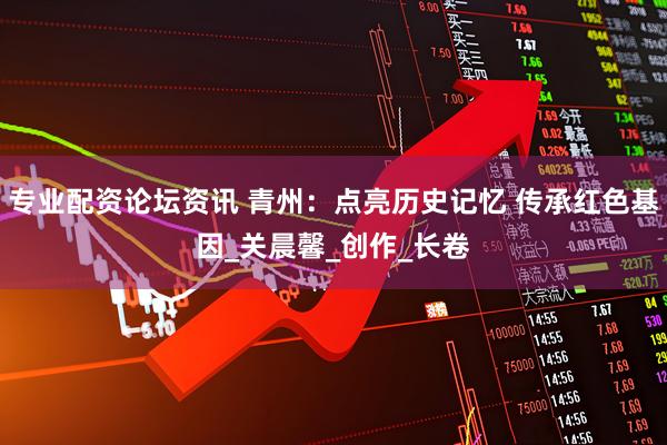 专业配资论坛资讯 青州：点亮历史记忆 传承红色基因_关晨馨_创作_长卷