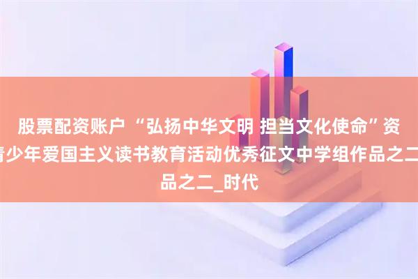 股票配资账户 “弘扬中华文明 担当文化使命”资阳市青少年爱国主义读书教育活动优秀征文中学组作品之二_时代