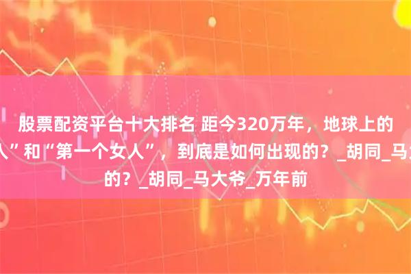 股票配资平台十大排名 距今320万年，地球上的“第一个男人”和“第一个女人”，到底是如何出现的？_胡同_马大爷_万年前