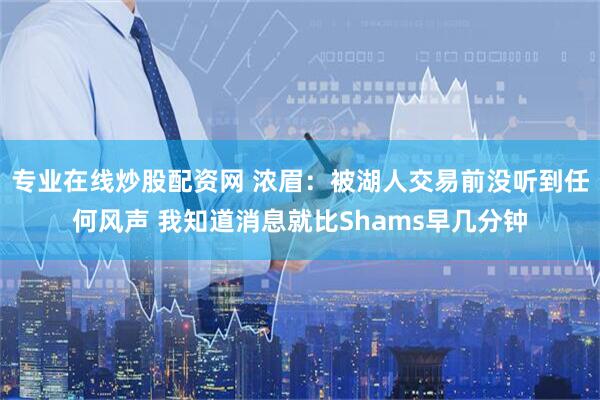 专业在线炒股配资网 浓眉：被湖人交易前没听到任何风声 我知道消息就比Shams早几分钟