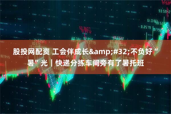 股投网配资 工会伴成长 不负好“暑”光｜快递分拣车间旁有了暑托班