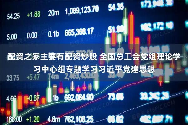 配资之家主要有配资炒股 全国总工会党组理论学习中心组专题学习习近平党建思想