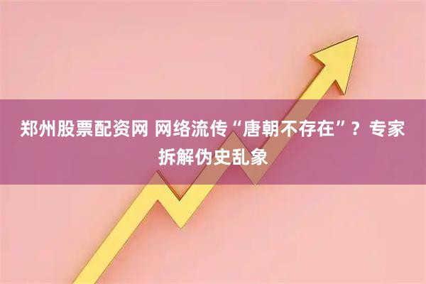 郑州股票配资网 网络流传“唐朝不存在”？专家拆解伪史乱象