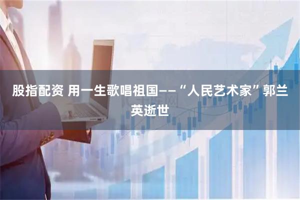 股指配资 用一生歌唱祖国——“人民艺术家”郭兰英逝世