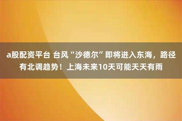 a股配资平台 台风“沙德尔”即将进入东海，路径有北调趋势！上海未来10天可能天天有雨